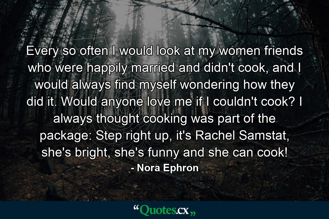 Every so often I would look at my women friends who were happily married and didn't cook, and I would always find myself wondering how they did it. Would anyone love me if I couldn't cook? I always thought cooking was part of the package: Step right up, it's Rachel Samstat, she's bright, she's funny and she can cook! - Quote by Nora Ephron