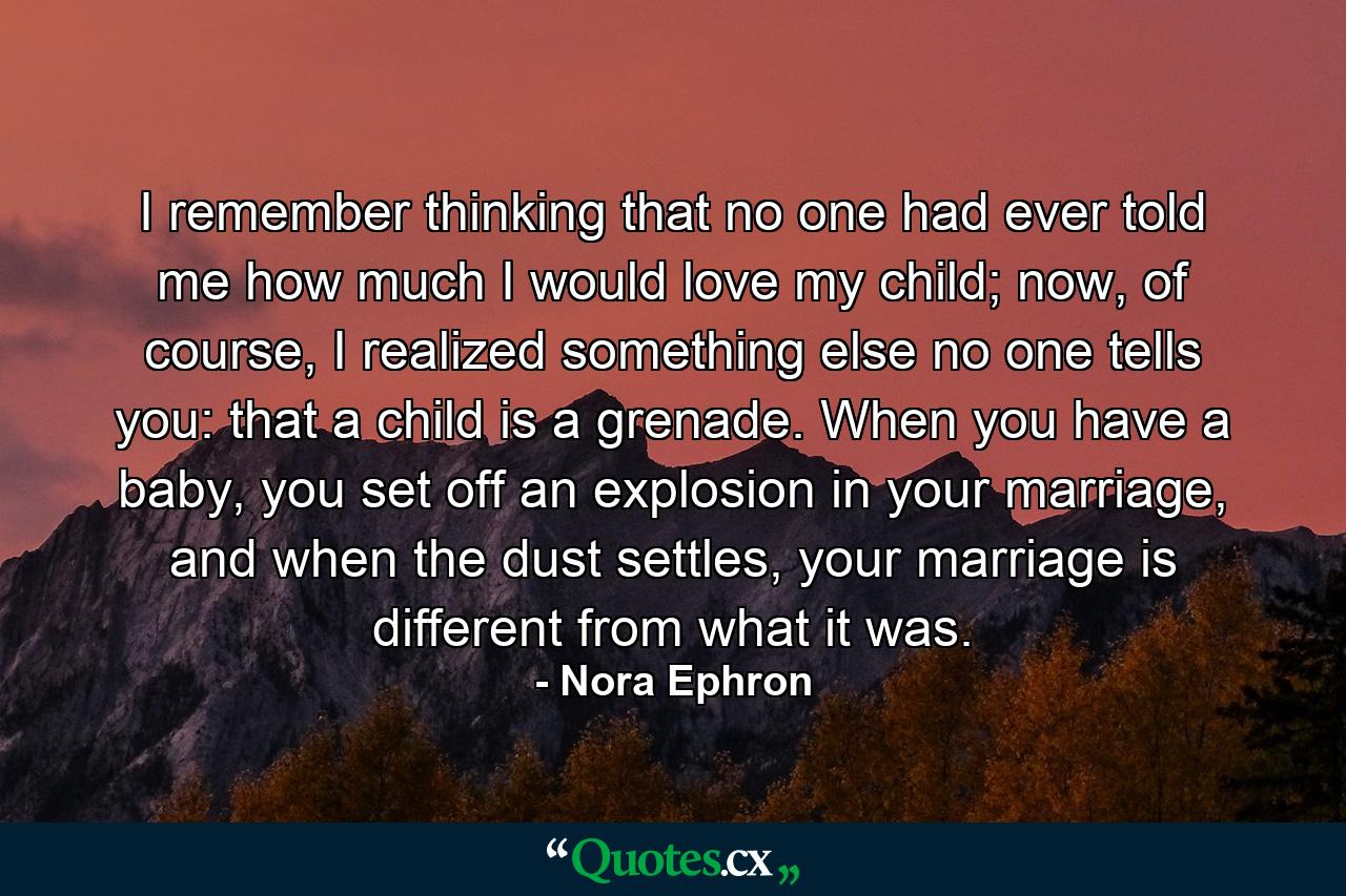 I remember thinking that no one had ever told me how much I would love my child; now, of course, I realized something else no one tells you: that a child is a grenade. When you have a baby, you set off an explosion in your marriage, and when the dust settles, your marriage is different from what it was. - Quote by Nora Ephron