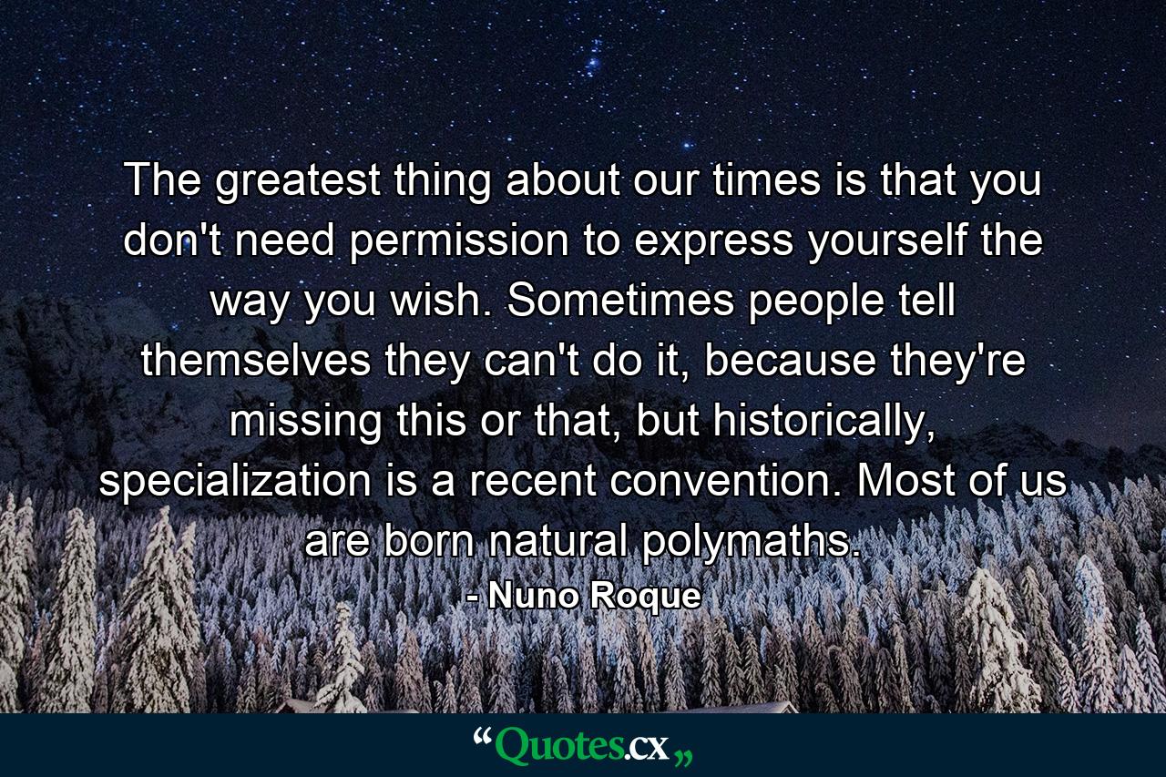 The greatest thing about our times is that you don't need permission to express yourself the way you wish. Sometimes people tell themselves they can't do it, because they're missing this or that, but historically, specialization is a recent convention. Most of us are born natural polymaths. - Quote by Nuno Roque