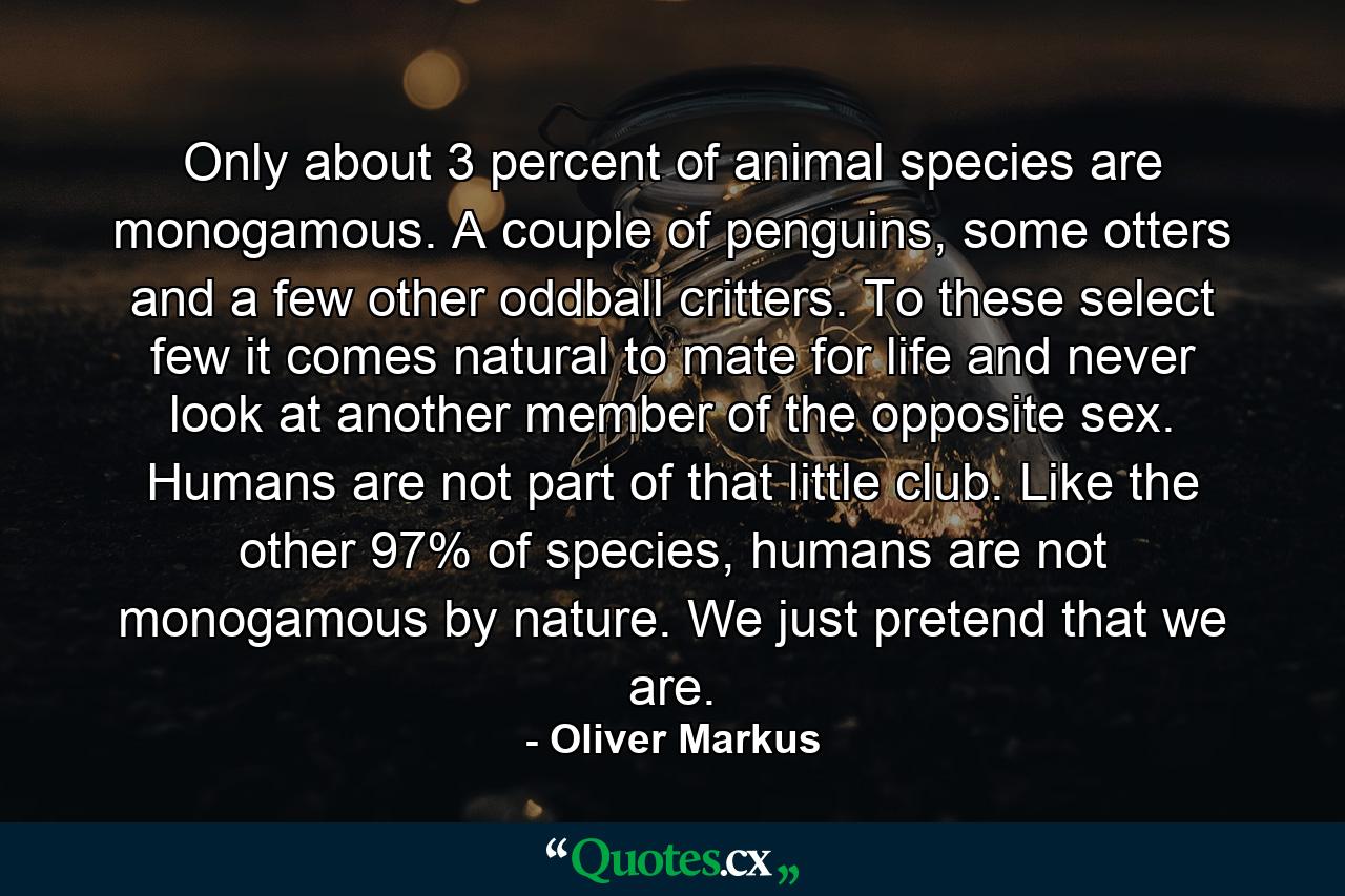 Only about 3 percent of animal species are monogamous. A couple of penguins, some otters and a few other oddball critters. To these select few it comes natural to mate for life and never look at another member of the opposite sex. Humans are not part of that little club. Like the other 97% of species, humans are not monogamous by nature. We just pretend that we are. - Quote by Oliver Markus