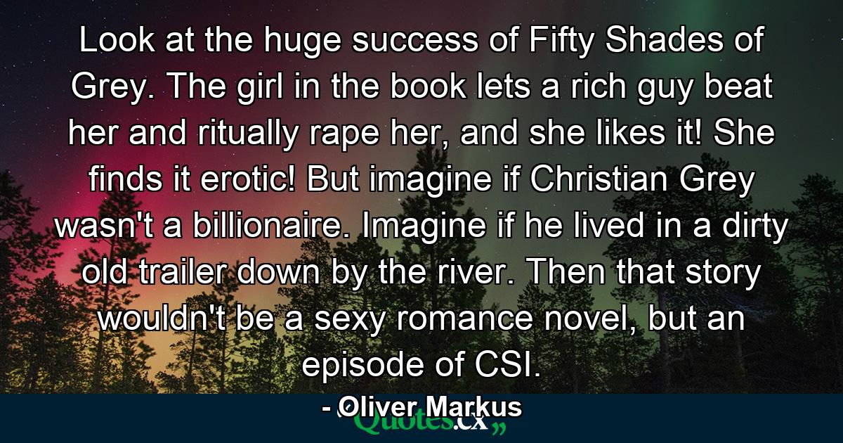 Look at the huge success of Fifty Shades of Grey. The girl in the book lets a rich guy beat her and ritually rape her, and she likes it! She finds it erotic! But imagine if Christian Grey wasn't a billionaire. Imagine if he lived in a dirty old trailer down by the river. Then that story wouldn't be a sexy romance novel, but an episode of CSI. - Quote by Oliver Markus