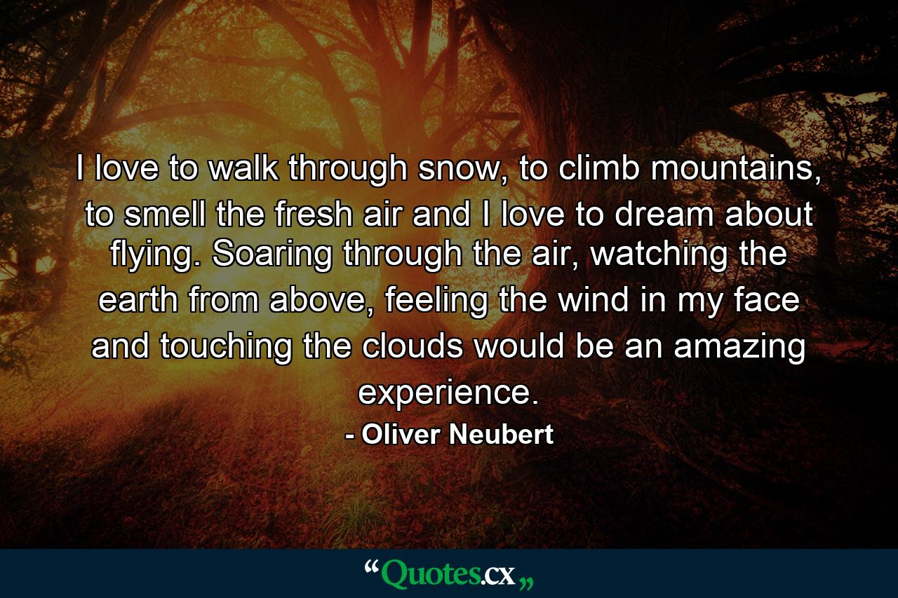 I love to walk through snow, to climb mountains, to smell the fresh air and I love to dream about flying. Soaring through the air, watching the earth from above, feeling the wind in my face and touching the clouds would be an amazing experience. - Quote by Oliver Neubert