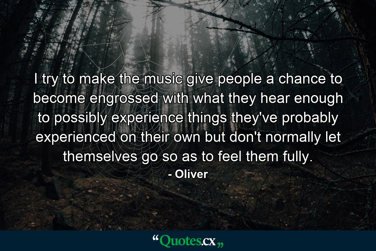 I try to make the music give people a chance to become engrossed with what they hear enough to possibly experience things they've probably experienced on their own but don't normally let themselves go so as to feel them fully. - Quote by Oliver