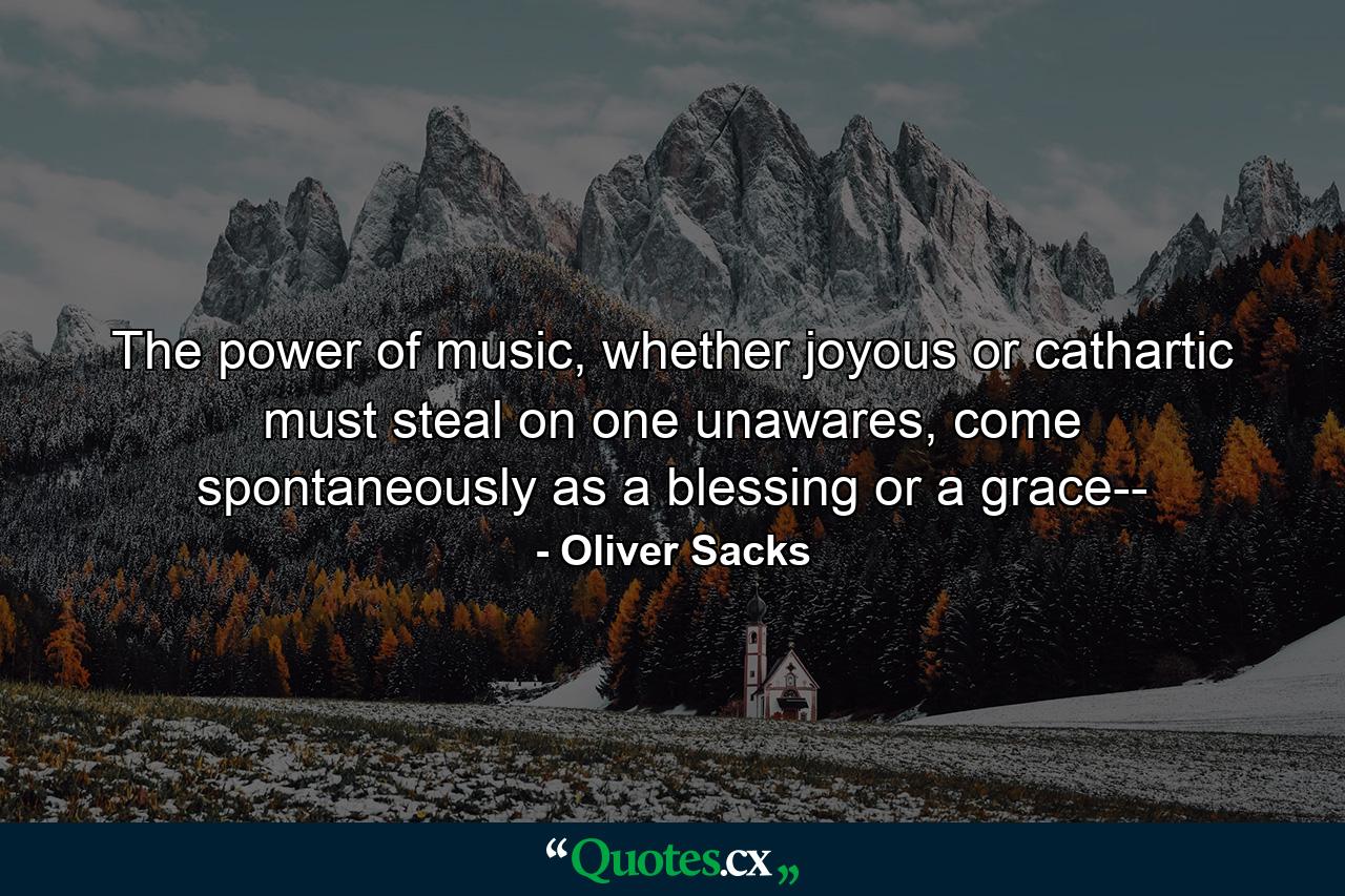 The power of music, whether joyous or cathartic must steal on one unawares, come spontaneously as a blessing or a grace-- - Quote by Oliver Sacks