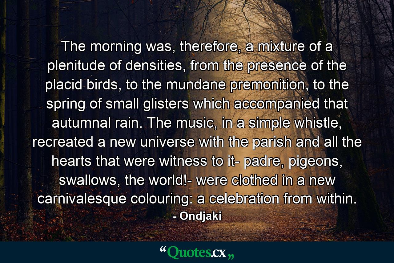 The morning was, therefore, a mixture of a plenitude of densities, from the presence of the placid birds, to the mundane premonition, to the spring of small glisters which accompanied that autumnal rain. The music, in a simple whistle, recreated a new universe with the parish and all the hearts that were witness to it- padre, pigeons, swallows, the world!- were clothed in a new carnivalesque colouring: a celebration from within. - Quote by Ondjaki