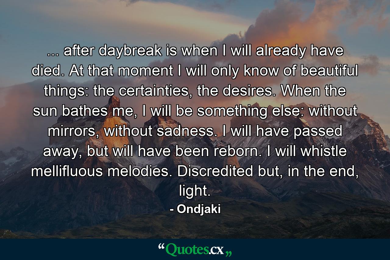 ... after daybreak is when I will already have died. At that moment I will only know of beautiful things: the certainties, the desires. When the sun bathes me, I will be something else: without mirrors, without sadness. I will have passed away, but will have been reborn. I will whistle mellifluous melodies. Discredited but, in the end, light. - Quote by Ondjaki