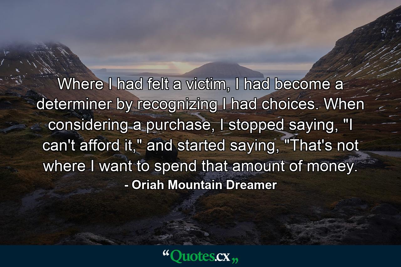 Where I had felt a victim, I had become a determiner by recognizing I had choices. When considering a purchase, I stopped saying, 