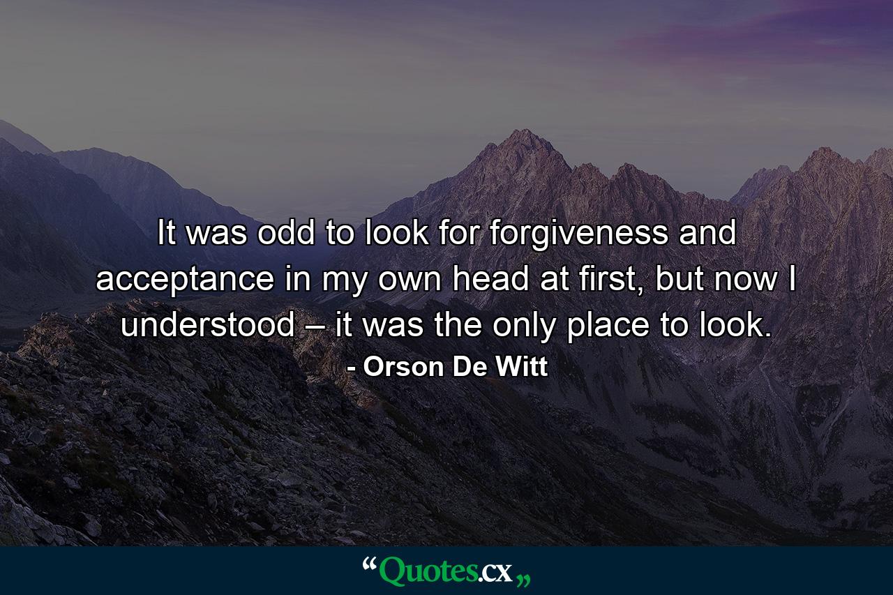 It was odd to look for forgiveness and acceptance in my own head at first, but now I understood – it was the only place to look. - Quote by Orson De Witt