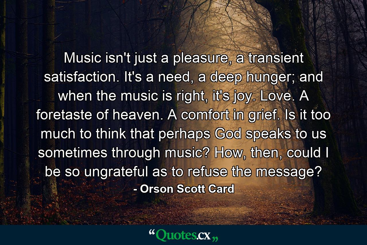 Music isn't just a pleasure, a transient satisfaction. It's a need, a deep hunger; and when the music is right, it's joy. Love. A foretaste of heaven. A comfort in grief. Is it too much to think that perhaps God speaks to us sometimes through music? How, then, could I be so ungrateful as to refuse the message? - Quote by Orson Scott Card