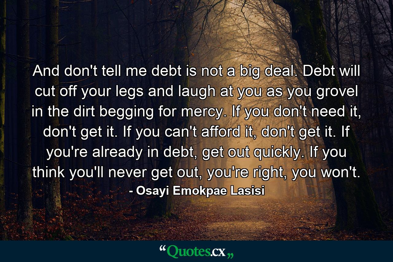 And don't tell me debt is not a big deal. Debt will cut off your legs and laugh at you as you grovel in the dirt begging for mercy. If you don't need it, don't get it. If you can't afford it, don't get it. If you're already in debt, get out quickly. If you think you'll never get out, you're right, you won't. - Quote by Osayi Emokpae Lasisi