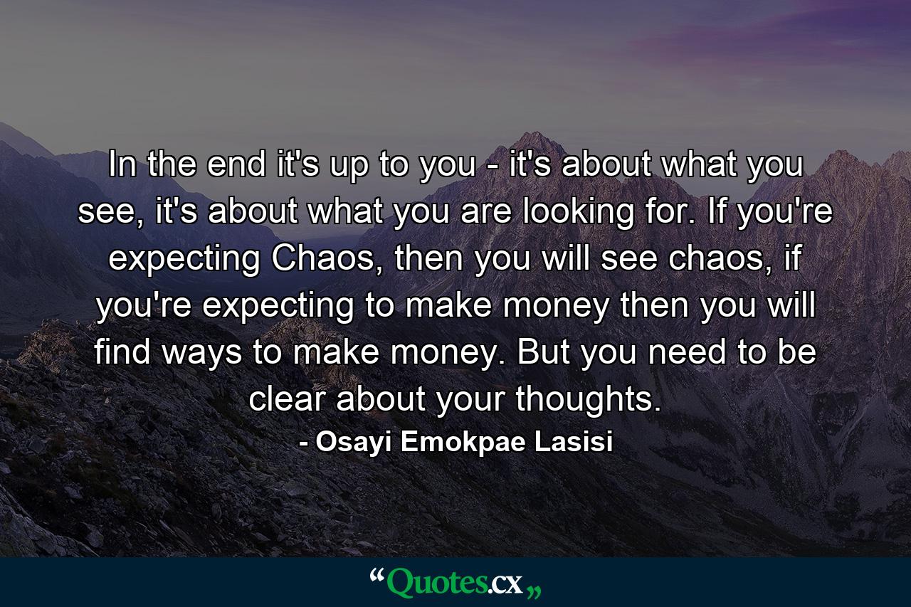 In the end it's up to you - it's about what you see, it's about what you are looking for. If you're expecting Chaos, then you will see chaos, if you're expecting to make money then you will find ways to make money. But you need to be clear about your thoughts. - Quote by Osayi Emokpae Lasisi