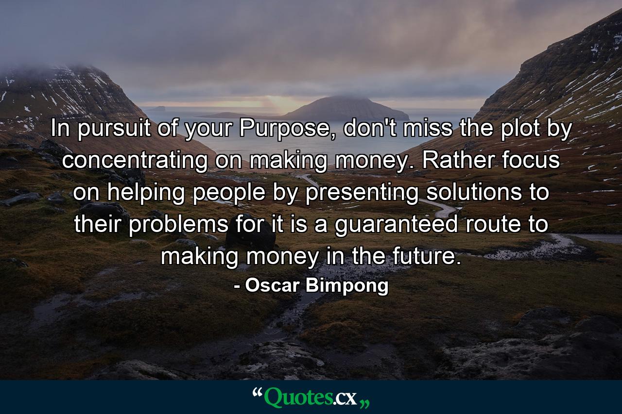 In pursuit of your Purpose, don't miss the plot by concentrating on making money. Rather focus on helping people by presenting solutions to their problems for it is a guaranteed route to making money in the future. - Quote by Oscar Bimpong