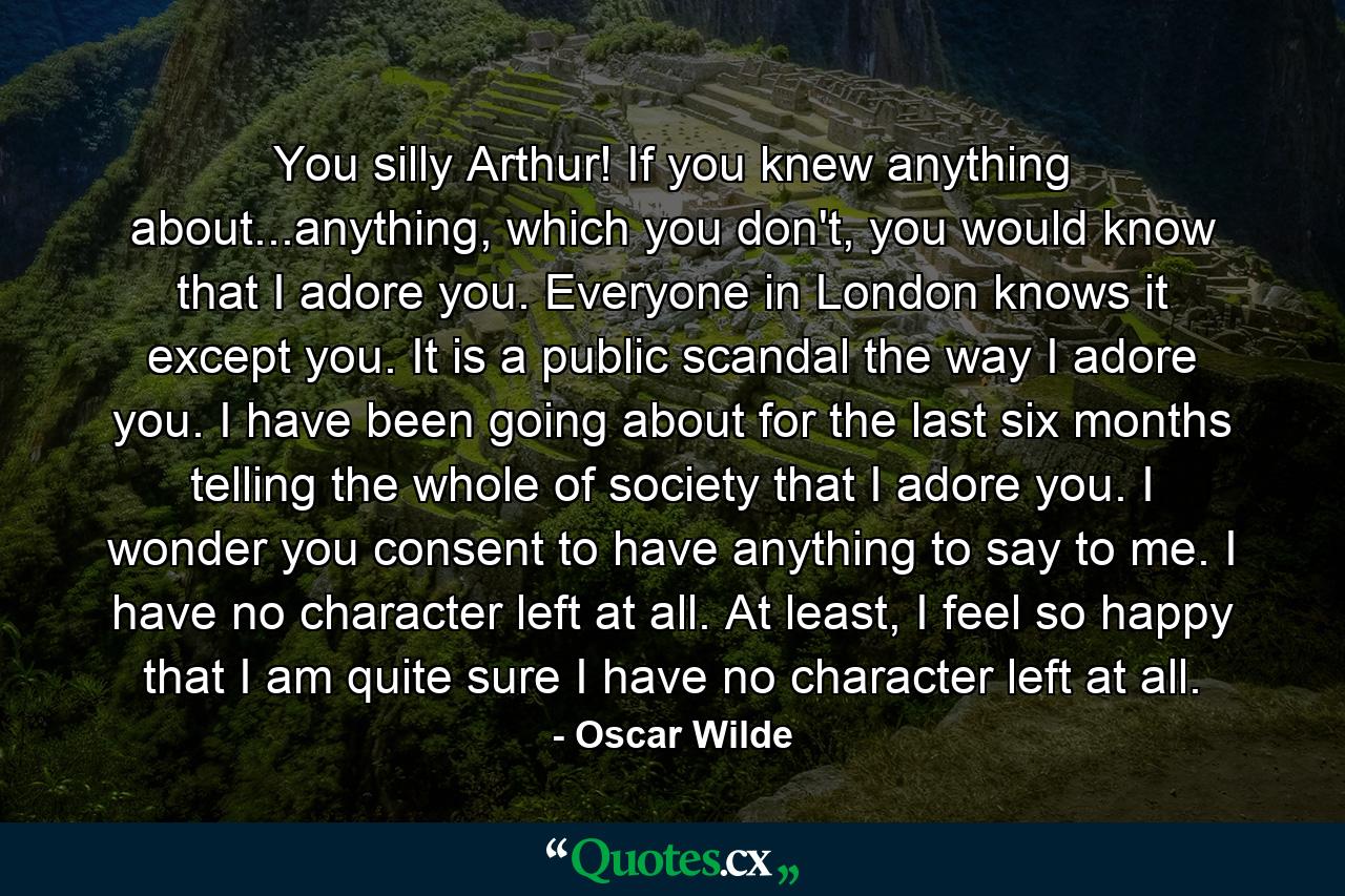 You silly Arthur! If you knew anything about...anything, which you don't, you would know that I adore you. Everyone in London knows it except you. It is a public scandal the way I adore you. I have been going about for the last six months telling the whole of society that I adore you. I wonder you consent to have anything to say to me. I have no character left at all. At least, I feel so happy that I am quite sure I have no character left at all. - Quote by Oscar Wilde