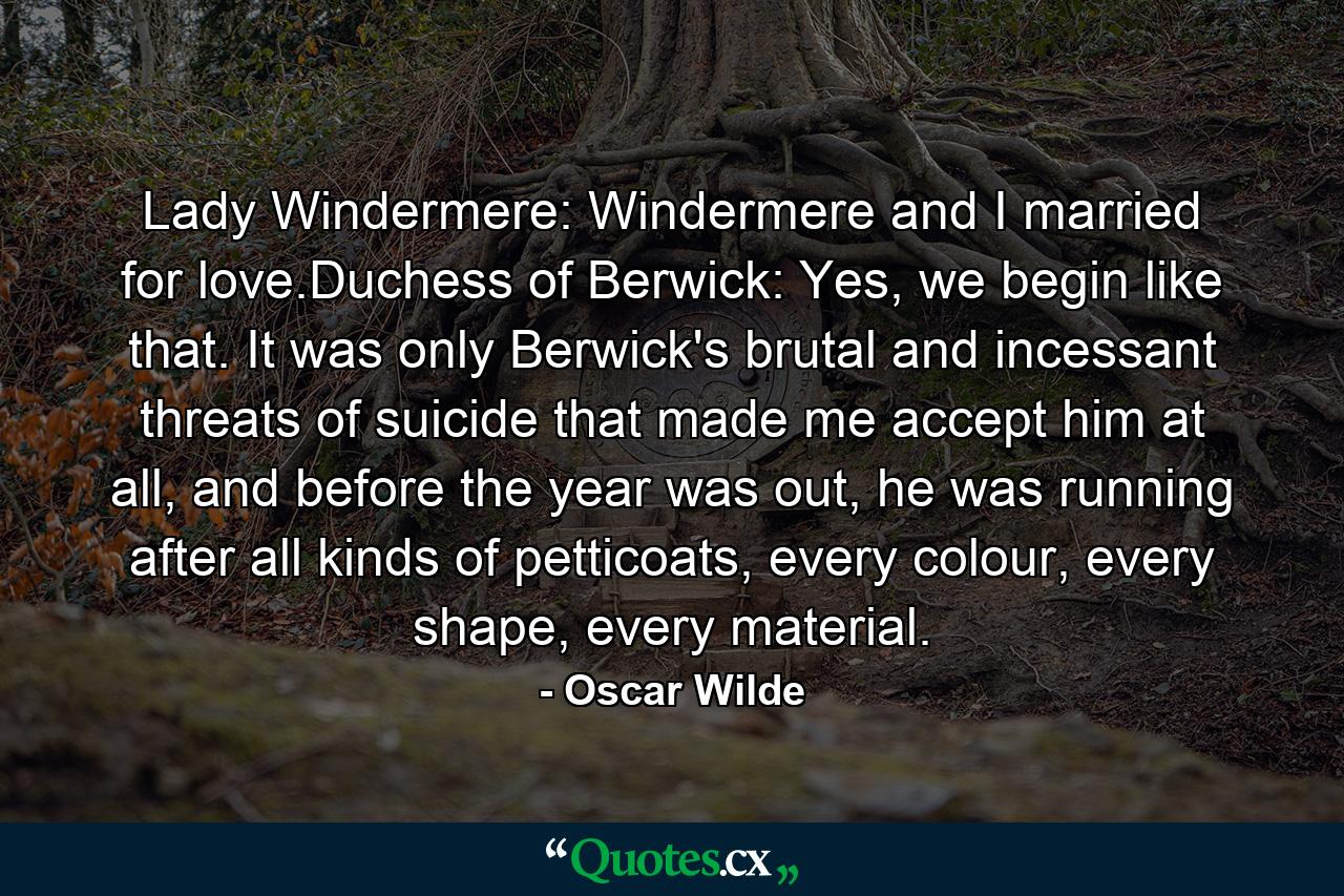 Lady Windermere: Windermere and I married for love.Duchess of Berwick: Yes, we begin like that. It was only Berwick's brutal and incessant threats of suicide that made me accept him at all, and before the year was out, he was running after all kinds of petticoats, every colour, every shape, every material. - Quote by Oscar Wilde