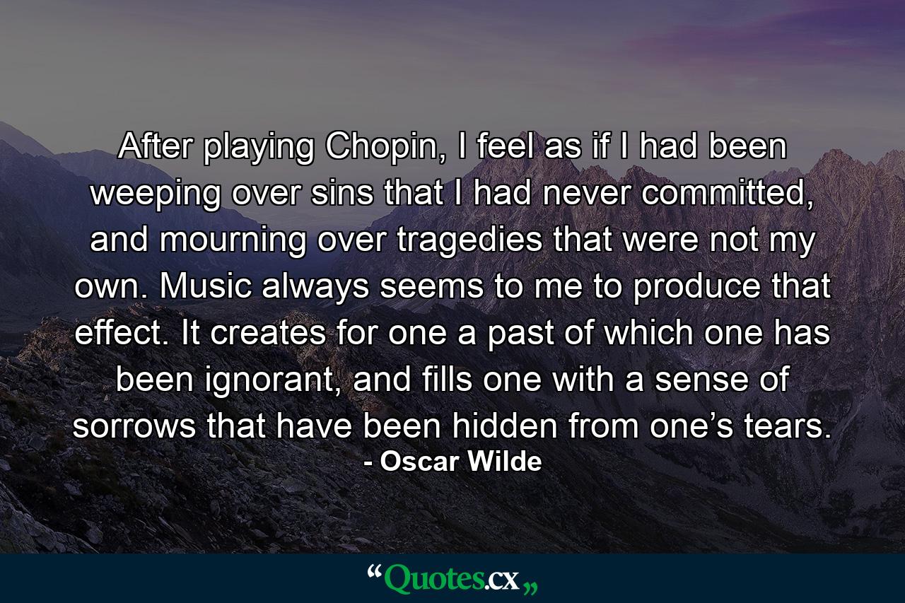 After playing Chopin, I feel as if I had been weeping over sins that I had never committed, and mourning over tragedies that were not my own. Music always seems to me to produce that effect. It creates for one a past of which one has been ignorant, and fills one with a sense of sorrows that have been hidden from one’s tears. - Quote by Oscar Wilde