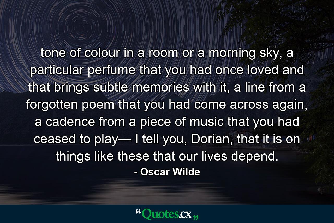 tone of colour in a room or a morning sky, a particular perfume that you had once loved and that brings subtle memories with it, a line from a forgotten poem that you had come across again, a cadence from a piece of music that you had ceased to play— I tell you, Dorian, that it is on things like these that our lives depend. - Quote by Oscar Wilde