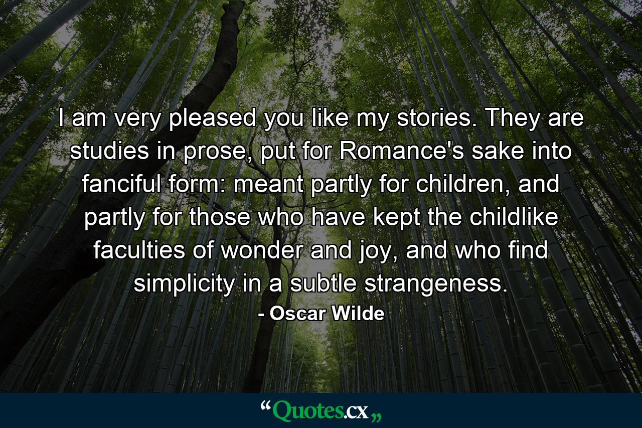 I am very pleased you like my stories. They are studies in prose, put for Romance's sake into fanciful form: meant partly for children, and partly for those who have kept the childlike faculties of wonder and joy, and who find simplicity in a subtle strangeness. - Quote by Oscar Wilde