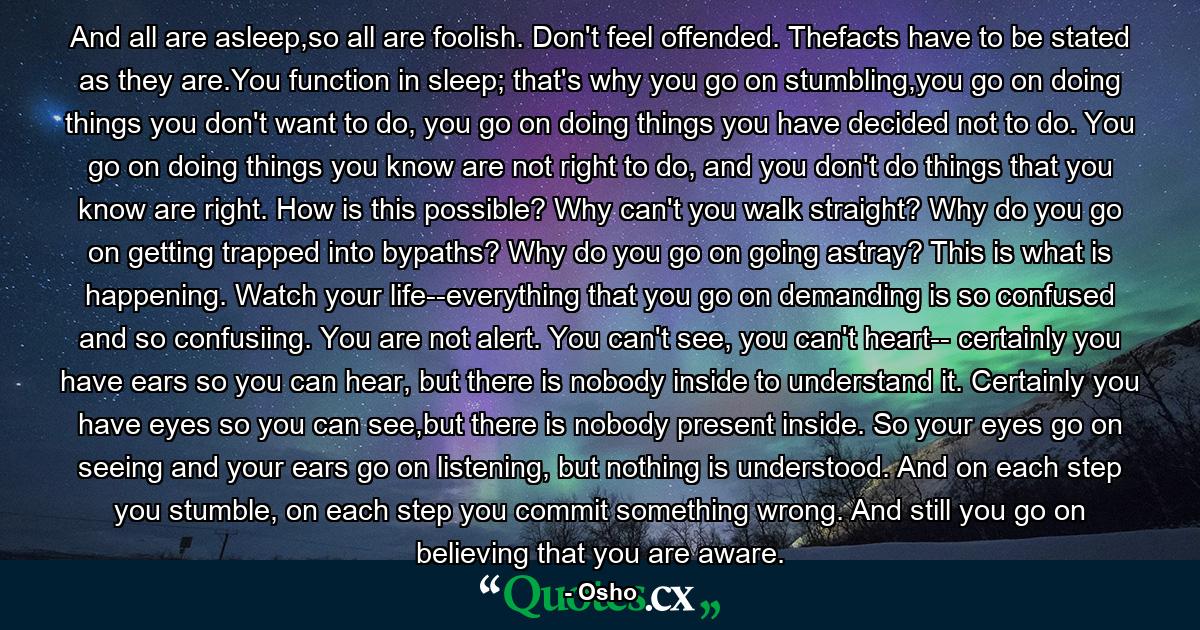 And all are asleep,so all are foolish. Don't feel offended. Thefacts have to be stated as they are.You function in sleep; that's why you go on stumbling,you go on doing things you don't want to do, you go on doing things you have decided not to do. You go on doing things you know are not right to do, and you don't do things that you know are right. How is this possible? Why can't you walk straight? Why do you go on getting trapped into bypaths? Why do you go on going astray? This is what is happening. Watch your life--everything that you go on demanding is so confused and so confusiing. You are not alert. You can't see, you can't heart-- certainly you have ears so you can hear, but there is nobody inside to understand it. Certainly you have eyes so you can see,but there is nobody present inside. So your eyes go on seeing and your ears go on listening, but nothing is understood. And on each step you stumble, on each step you commit something wrong. And still you go on believing that you are aware. - Quote by Osho