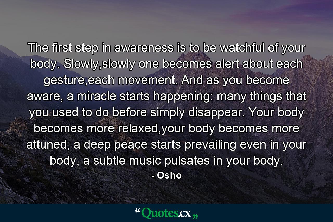 The first step in awareness is to be watchful of your body. Slowly,slowly one becomes alert about each gesture,each movement. And as you become aware, a miracle starts happening: many things that you used to do before simply disappear. Your body becomes more relaxed,your body becomes more attuned, a deep peace starts prevailing even in your body, a subtle music pulsates in your body. - Quote by Osho