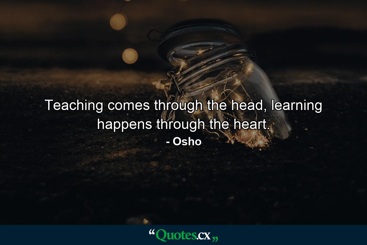 Teaching comes through the head, learning happens through the heart. - Quote by Osho