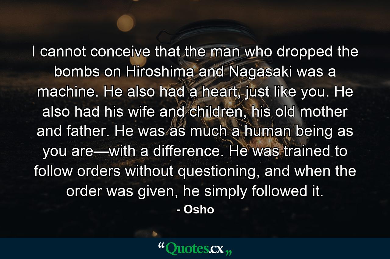 I cannot conceive that the man who dropped the bombs on Hiroshima and Nagasaki was a machine. He also had a heart, just like you. He also had his wife and children, his old mother and father. He was as much a human being as you are—with a difference. He was trained to follow orders without questioning, and when the order was given, he simply followed it. - Quote by Osho