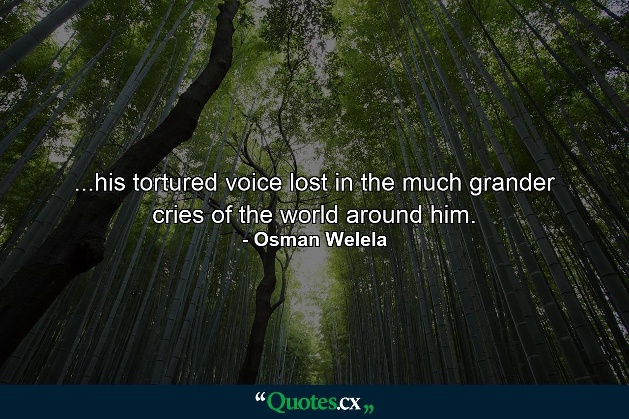 ...his tortured voice lost in the much grander cries of the world around him. - Quote by Osman Welela