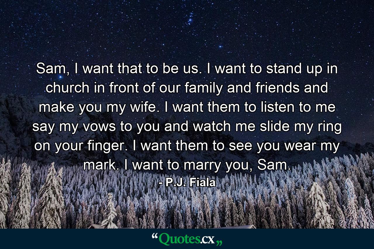 Sam, I want that to be us. I want to stand up in church in front of our family and friends and make you my wife. I want them to listen to me say my vows to you and watch me slide my ring on your finger. I want them to see you wear my mark. I want to marry you, Sam. - Quote by P.J. Fiala