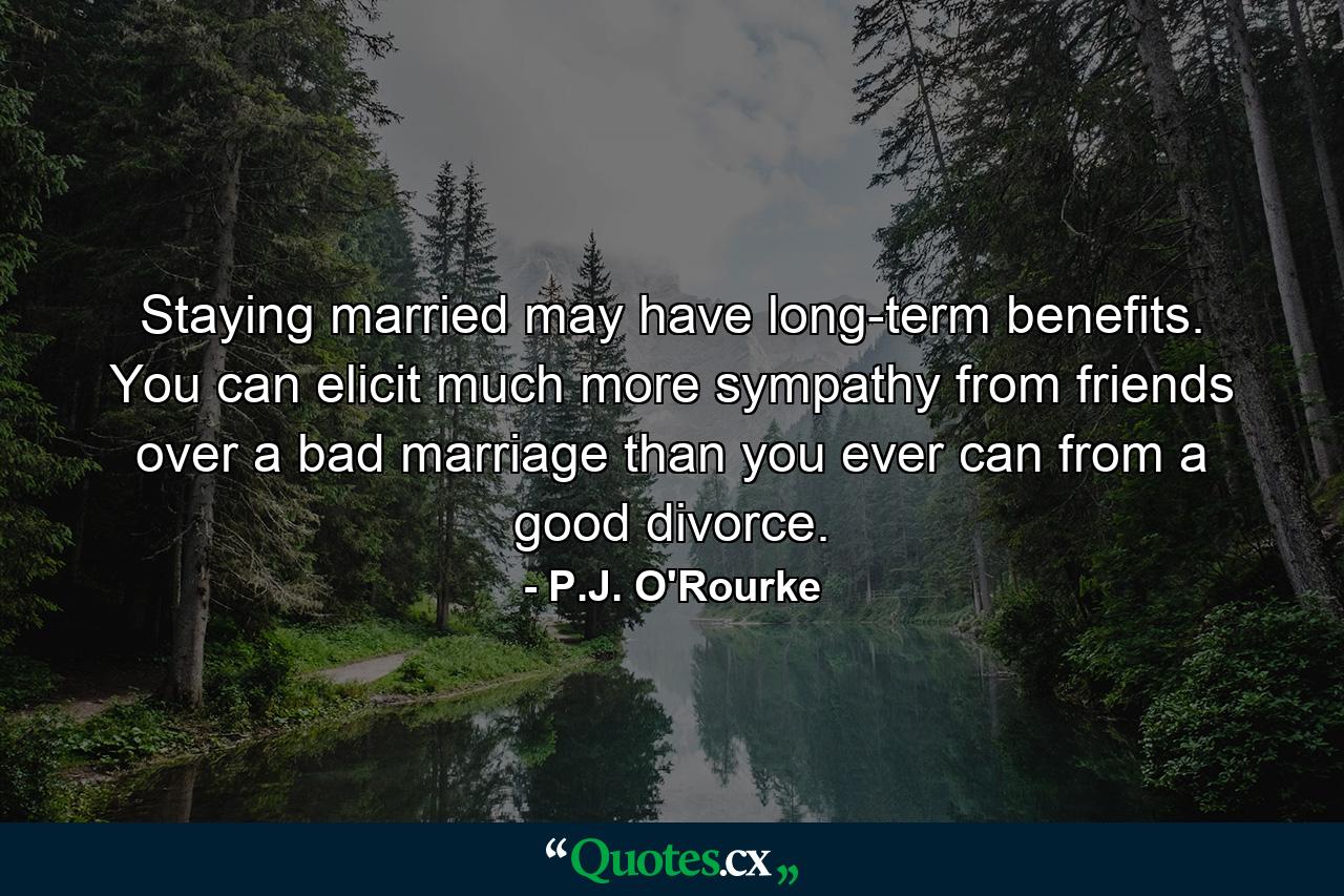 Staying married may have long-term benefits. You can elicit much more sympathy from friends over a bad marriage than you ever can from a good divorce. - Quote by P.J. O'Rourke