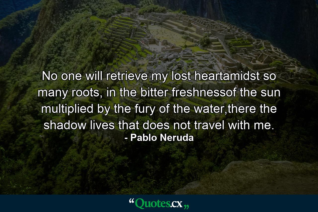 No one will retrieve my lost heartamidst so many roots, in the bitter freshnessof the sun multiplied by the fury of the water,there the shadow lives that does not travel with me. - Quote by Pablo Neruda