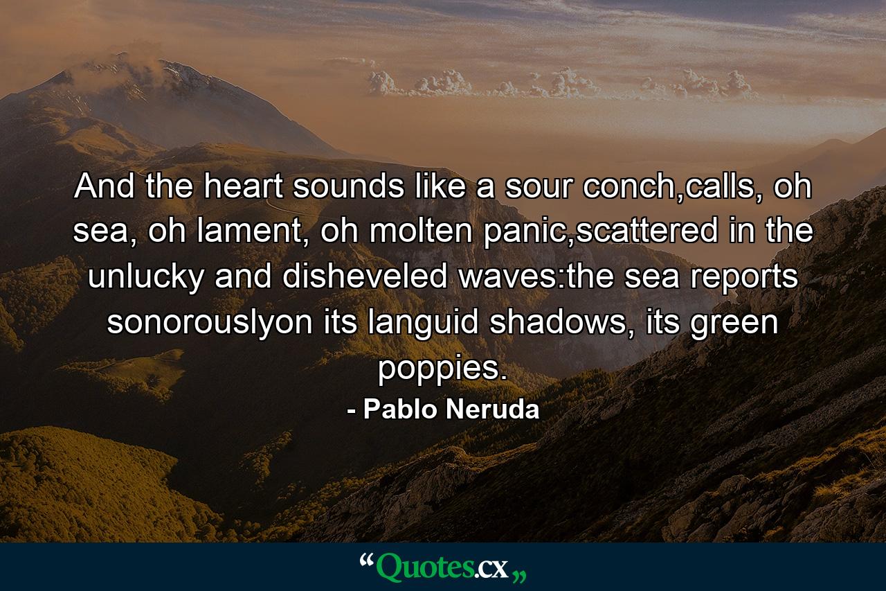 And the heart sounds like a sour conch,calls, oh sea, oh lament, oh molten panic,scattered in the unlucky and disheveled waves:the sea reports sonorouslyon its languid shadows, its green poppies. - Quote by Pablo Neruda