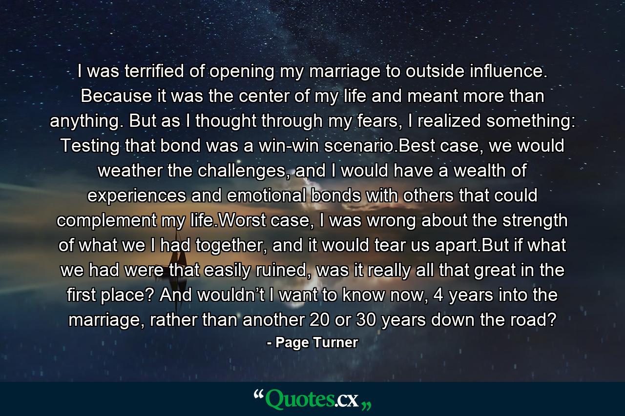 I was terrified of opening my marriage to outside influence. Because it was the center of my life and meant more than anything. But as I thought through my fears, I realized something: Testing that bond was a win-win scenario.Best case, we would weather the challenges, and I would have a wealth of experiences and emotional bonds with others that could complement my life.Worst case, I was wrong about the strength of what we I had together, and it would tear us apart.But if what we had were that easily ruined, was it really all that great in the first place? And wouldn’t I want to know now, 4 years into the marriage, rather than another 20 or 30 years down the road? - Quote by Page Turner