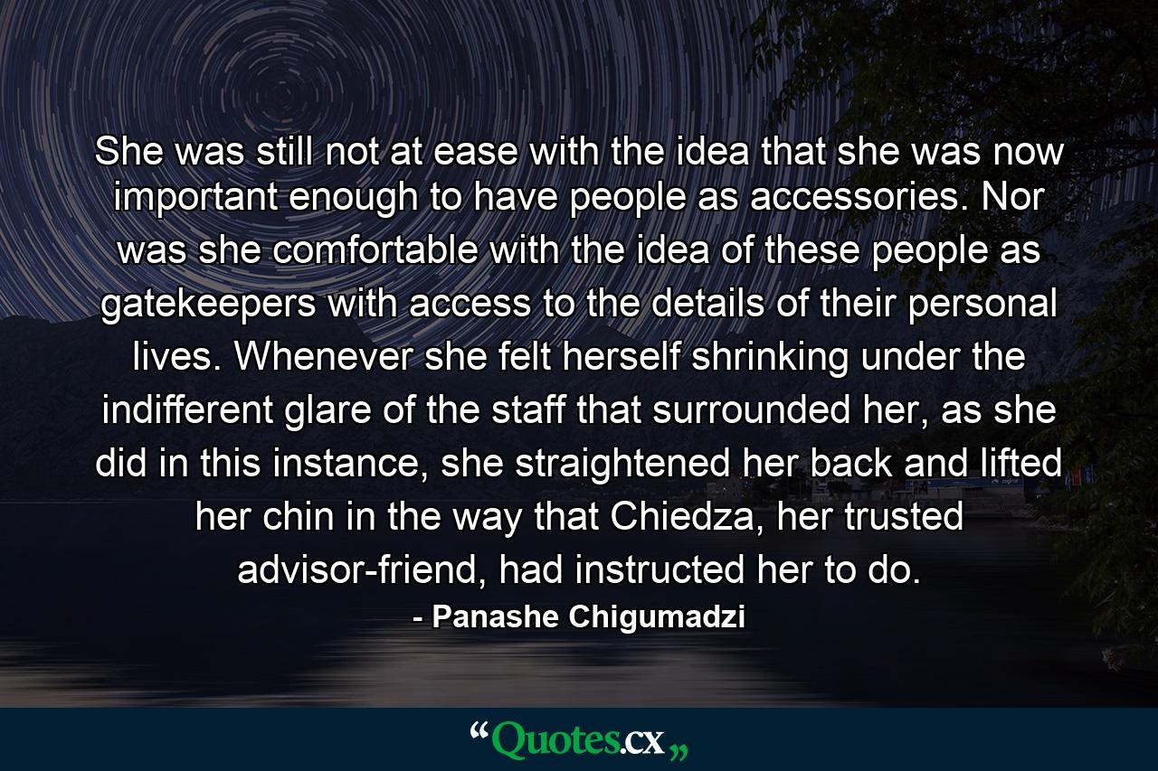 She was still not at ease with the idea that she was now important enough to have people as accessories. Nor was she comfortable with the idea of these people as gatekeepers with access to the details of their personal lives. Whenever she felt herself shrinking under the indifferent glare of the staff that surrounded her, as she did in this instance, she straightened her back and lifted her chin in the way that Chiedza, her trusted advisor-friend, had instructed her to do. - Quote by Panashe Chigumadzi