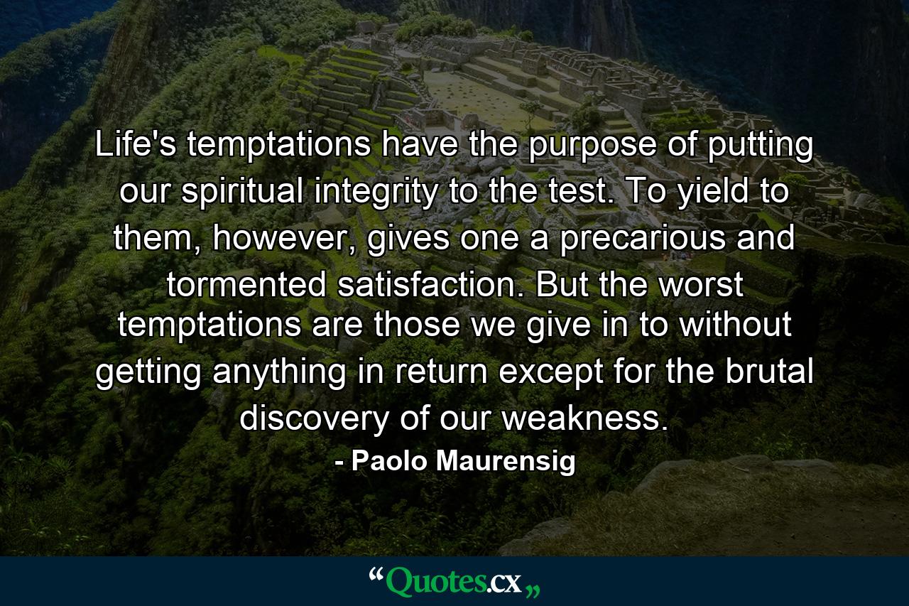 Life's temptations have the purpose of putting our spiritual integrity to the test. To yield to them, however, gives one a precarious and tormented satisfaction. But the worst temptations are those we give in to without getting anything in return except for the brutal discovery of our weakness. - Quote by Paolo Maurensig