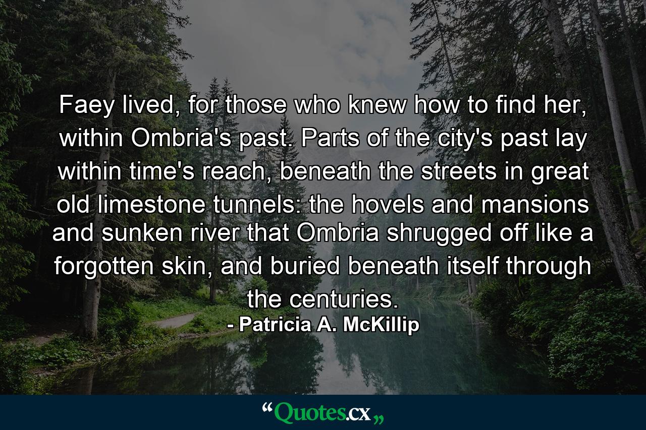 Faey lived, for those who knew how to find her, within Ombria's past. Parts of the city's past lay within time's reach, beneath the streets in great old limestone tunnels: the hovels and mansions and sunken river that Ombria shrugged off like a forgotten skin, and buried beneath itself through the centuries. - Quote by Patricia A. McKillip