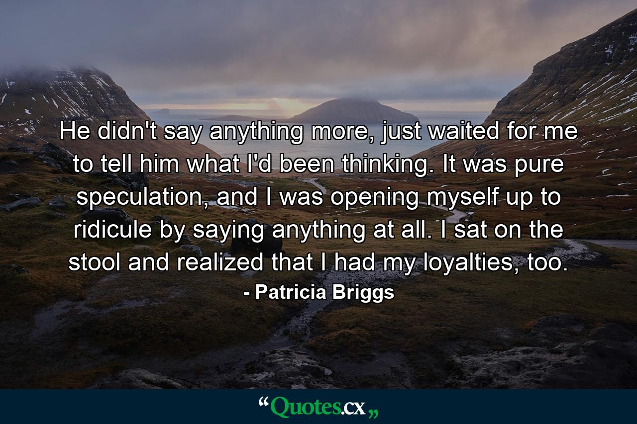 He didn't say anything more, just waited for me to tell him what I'd been thinking. It was pure speculation, and I was opening myself up to ridicule by saying anything at all. I sat on the stool and realized that I had my loyalties, too. - Quote by Patricia Briggs