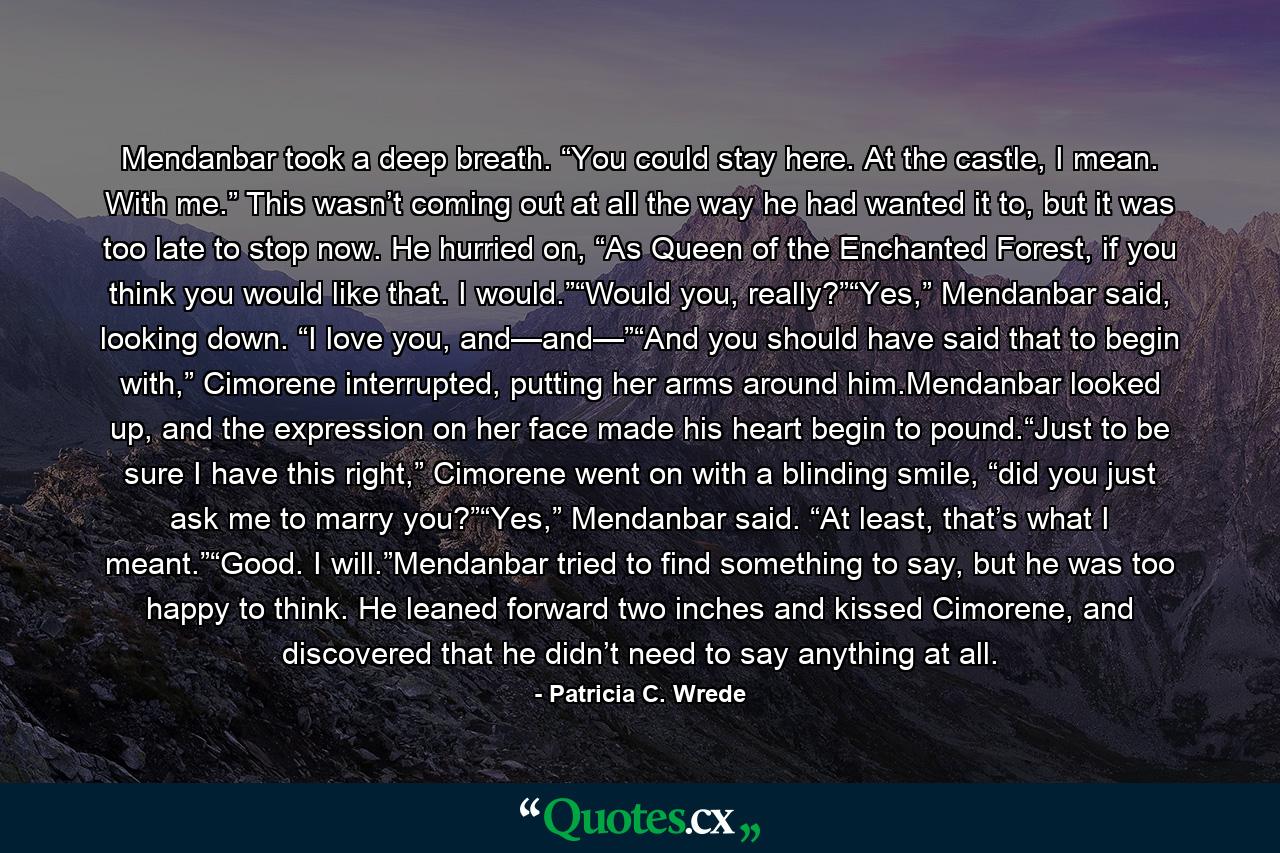 Mendanbar took a deep breath. “You could stay here. At the castle, I mean. With me.” This wasn’t coming out at all the way he had wanted it to, but it was too late to stop now. He hurried on, “As Queen of the Enchanted Forest, if you think you would like that. I would.”“Would you, really?”“Yes,” Mendanbar said, looking down. “I love you, and—and—”“And you should have said that to begin with,” Cimorene interrupted, putting her arms around him.Mendanbar looked up, and the expression on her face made his heart begin to pound.“Just to be sure I have this right,” Cimorene went on with a blinding smile, “did you just ask me to marry you?”“Yes,” Mendanbar said. “At least, that’s what I meant.”“Good. I will.”Mendanbar tried to find something to say, but he was too happy to think. He leaned forward two inches and kissed Cimorene, and discovered that he didn’t need to say anything at all. - Quote by Patricia C. Wrede