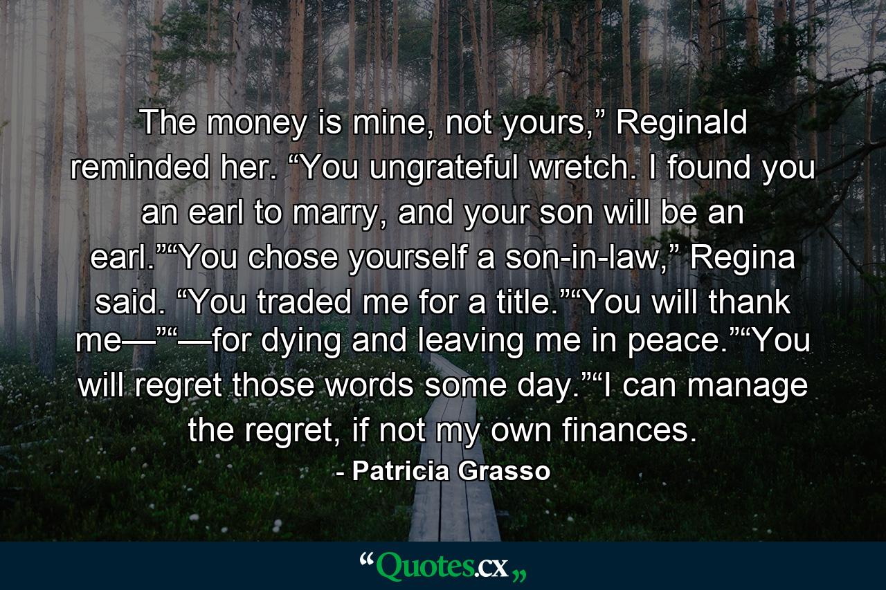 The money is mine, not yours,” Reginald reminded her. “You ungrateful wretch. I found you an earl to marry, and your son will be an earl.”“You chose yourself a son-in-law,” Regina said. “You traded me for a title.”“You will thank me—”“—for dying and leaving me in peace.”“You will regret those words some day.”“I can manage the regret, if not my own finances. - Quote by Patricia Grasso