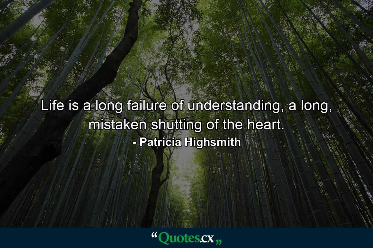 Life is a long failure of understanding, a long, mistaken shutting of the heart. - Quote by Patricia Highsmith