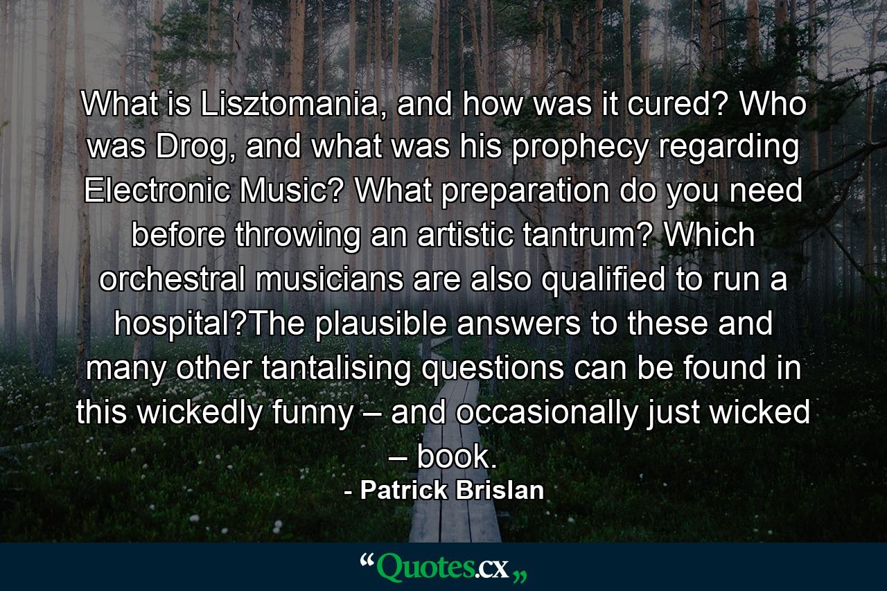 What is Lisztomania, and how was it cured? Who was Drog, and what was his prophecy regarding Electronic Music? What preparation do you need before throwing an artistic tantrum? Which orchestral musicians are also qualified to run a hospital?The plausible answers to these and many other tantalising questions can be found in this wickedly funny – and occasionally just wicked – book. - Quote by Patrick Brislan