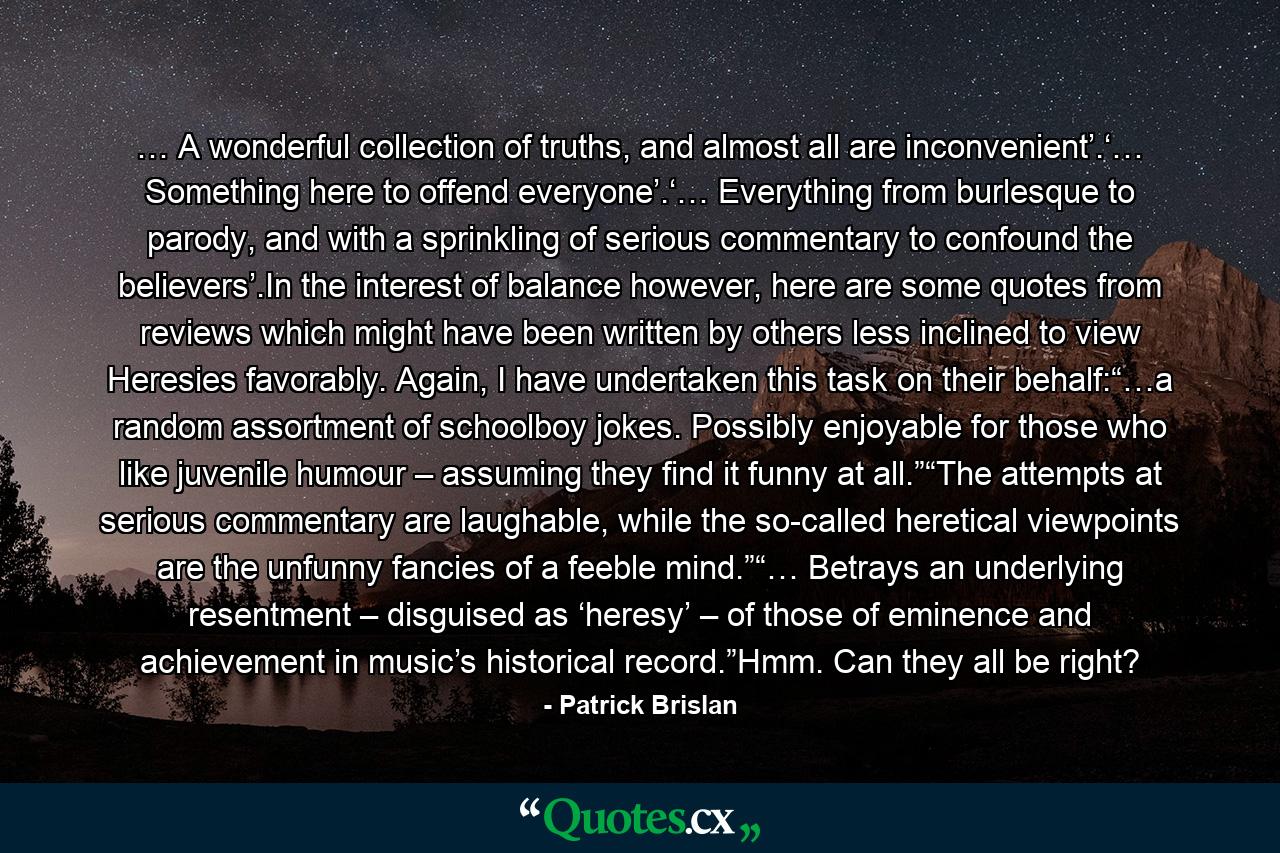 … A wonderful collection of truths, and almost all are inconvenient’.‘… Something here to offend everyone’.‘… Everything from burlesque to parody, and with a sprinkling of serious commentary to confound the believers’.In the interest of balance however, here are some quotes from reviews which might have been written by others less inclined to view Heresies favorably. Again, I have undertaken this task on their behalf:“…a random assortment of schoolboy jokes. Possibly enjoyable for those who like juvenile humour – assuming they find it funny at all.”“The attempts at serious commentary are laughable, while the so-called heretical viewpoints are the unfunny fancies of a feeble mind.”“… Betrays an underlying resentment – disguised as ‘heresy’ – of those of eminence and achievement in music’s historical record.”Hmm. Can they all be right? - Quote by Patrick Brislan