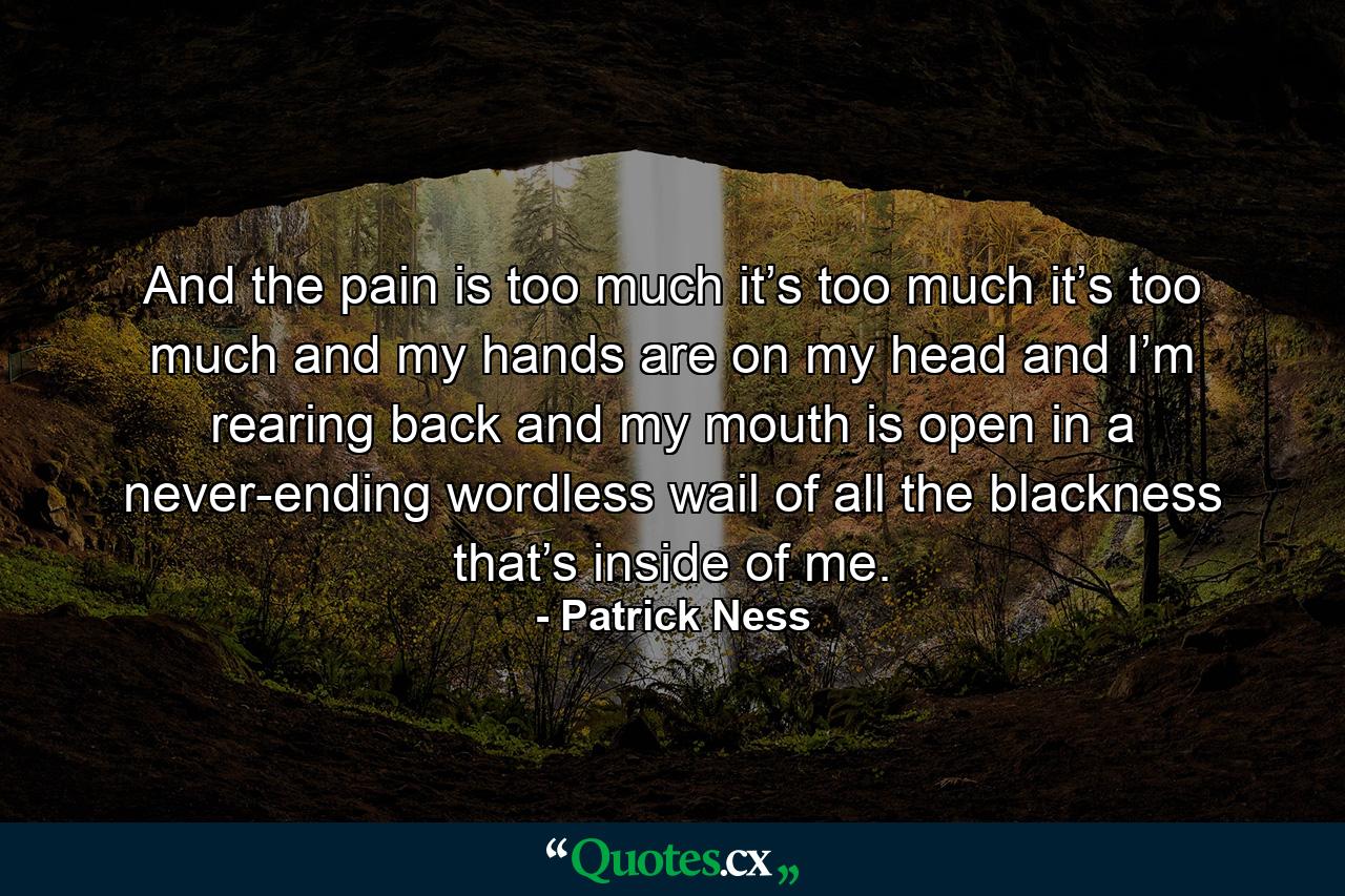 And the pain is too much it’s too much it’s too much and my hands are on my head and I’m rearing back and my mouth is open in a never-ending wordless wail of all the blackness that’s inside of me. - Quote by Patrick Ness