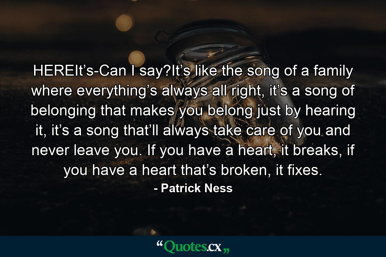 HEREIt’s-Can I say?It’s like the song of a family where everything’s always all right, it’s a song of belonging that makes you belong just by hearing it, it’s a song that’ll always take care of you and never leave you. If you have a heart, it breaks, if you have a heart that’s broken, it fixes. - Quote by Patrick Ness