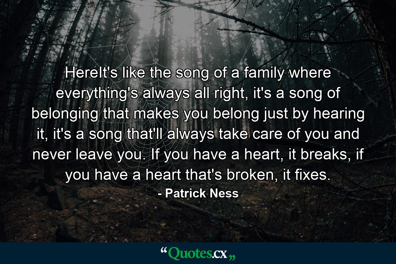 HereIt's like the song of a family where everything's always all right, it's a song of belonging that makes you belong just by hearing it, it's a song that'll always take care of you and never leave you. If you have a heart, it breaks, if you have a heart that's broken, it fixes. - Quote by Patrick Ness