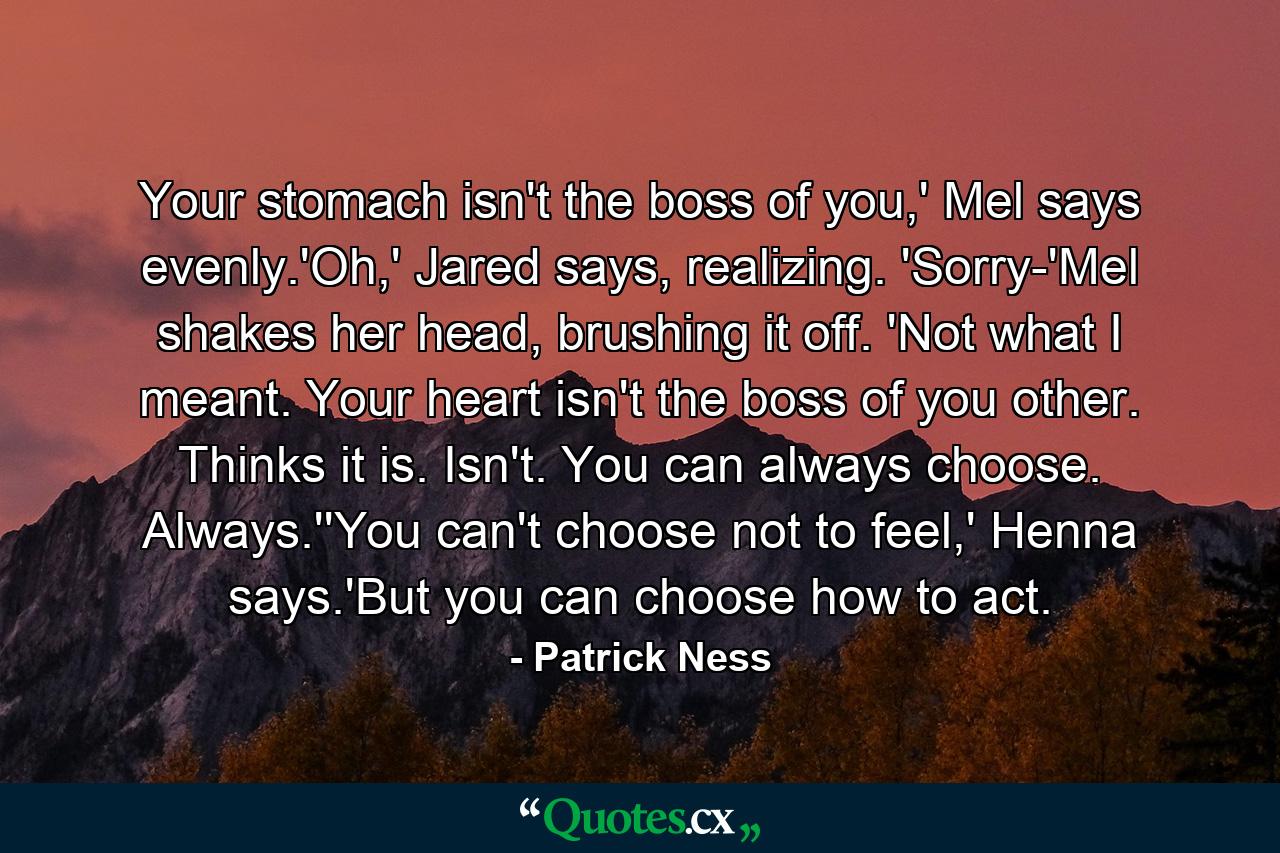 Your stomach isn't the boss of you,' Mel says evenly.'Oh,' Jared says, realizing. 'Sorry-'Mel shakes her head, brushing it off. 'Not what I meant. Your heart isn't the boss of you other. Thinks it is. Isn't. You can always choose. Always.''You can't choose not to feel,' Henna says.'But you can choose how to act. - Quote by Patrick Ness