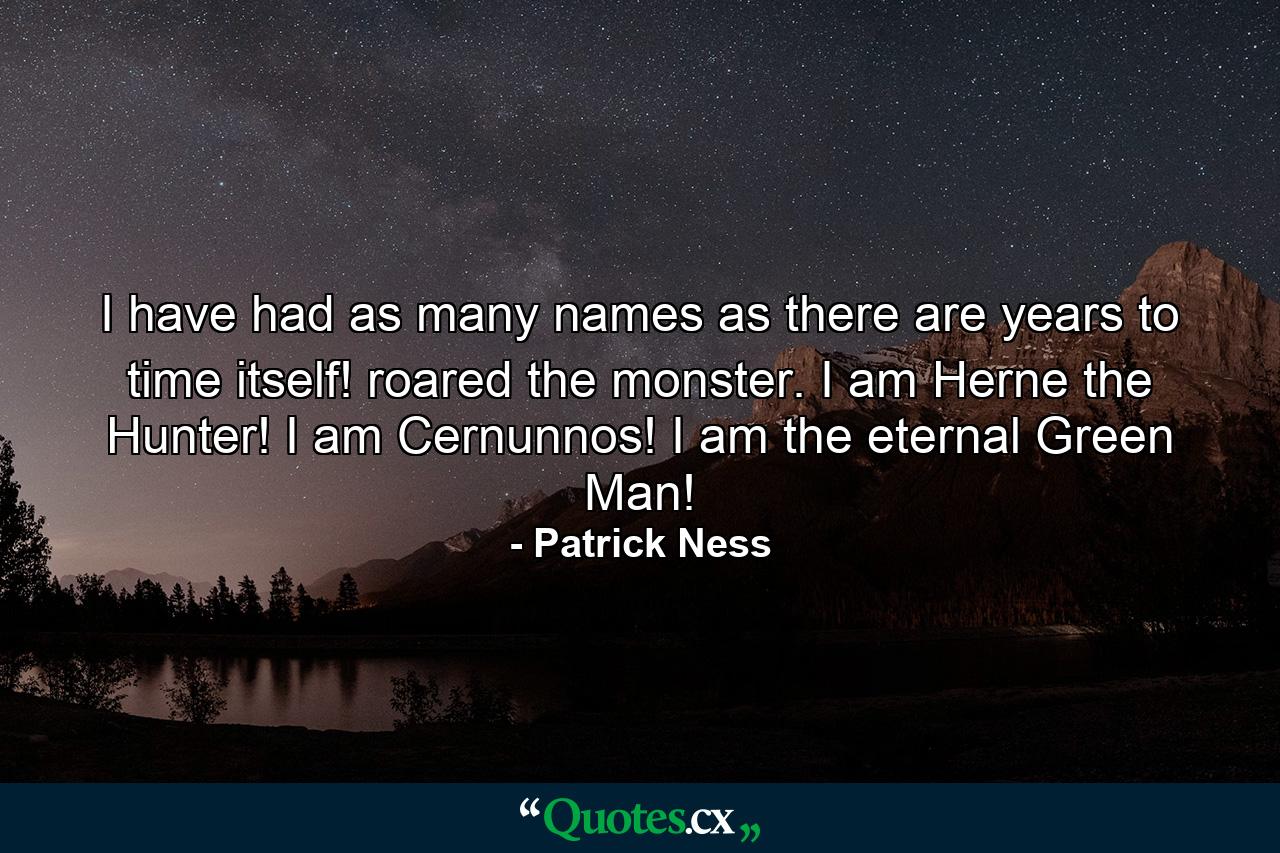 I have had as many names as there are years to time itself! roared the monster. I am Herne the Hunter! I am Cernunnos! I am the eternal Green Man! - Quote by Patrick Ness