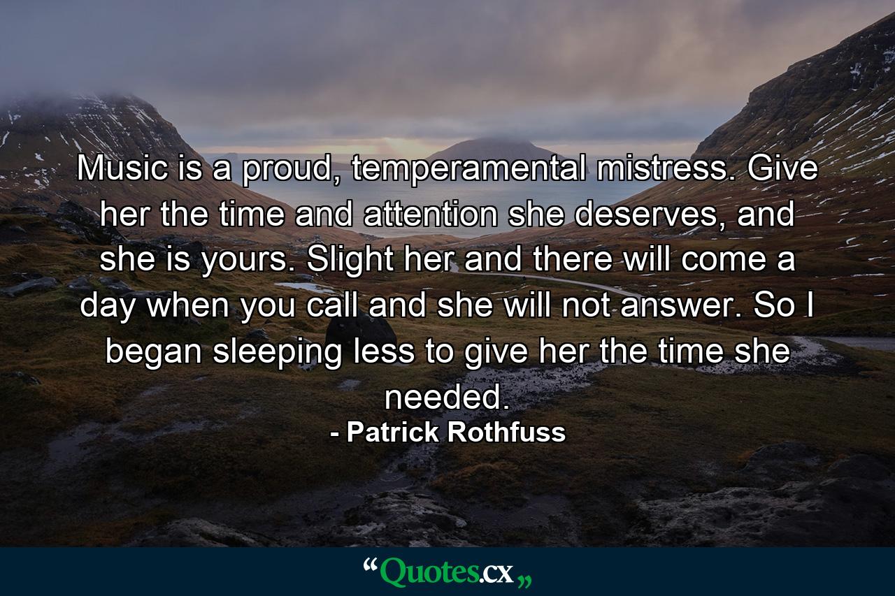 Music is a proud, temperamental mistress. Give her the time and attention she deserves, and she is yours. Slight her and there will come a day when you call and she will not answer. So I began sleeping less to give her the time she needed. - Quote by Patrick Rothfuss