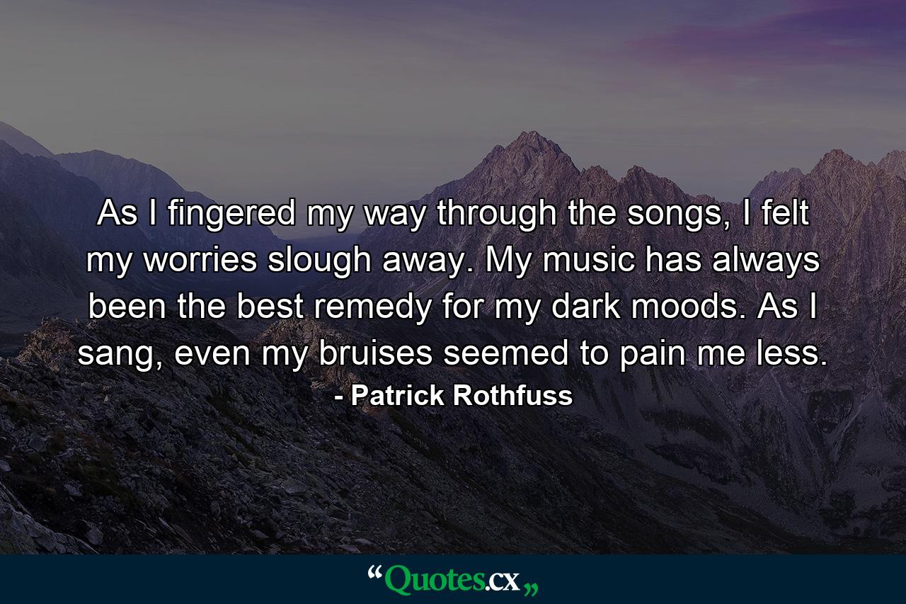 As I fingered my way through the songs, I felt my worries slough away. My music has always been the best remedy for my dark moods. As I sang, even my bruises seemed to pain me less. - Quote by Patrick Rothfuss