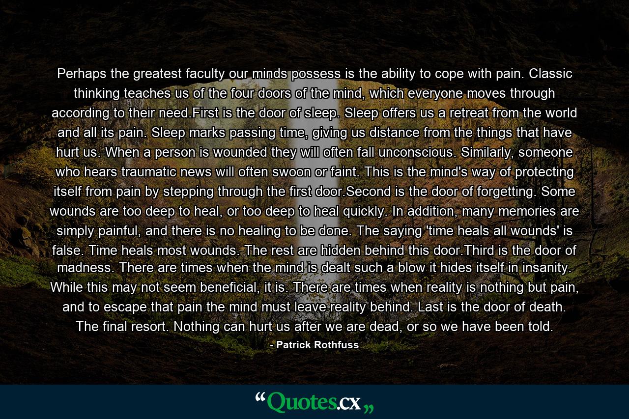 Perhaps the greatest faculty our minds possess is the ability to cope with pain. Classic thinking teaches us of the four doors of the mind, which everyone moves through according to their need.First is the door of sleep. Sleep offers us a retreat from the world and all its pain. Sleep marks passing time, giving us distance from the things that have hurt us. When a person is wounded they will often fall unconscious. Similarly, someone who hears traumatic news will often swoon or faint. This is the mind's way of protecting itself from pain by stepping through the first door.Second is the door of forgetting. Some wounds are too deep to heal, or too deep to heal quickly. In addition, many memories are simply painful, and there is no healing to be done. The saying 'time heals all wounds' is false. Time heals most wounds. The rest are hidden behind this door.Third is the door of madness. There are times when the mind is dealt such a blow it hides itself in insanity. While this may not seem beneficial, it is. There are times when reality is nothing but pain, and to escape that pain the mind must leave reality behind. Last is the door of death. The final resort. Nothing can hurt us after we are dead, or so we have been told. - Quote by Patrick Rothfuss