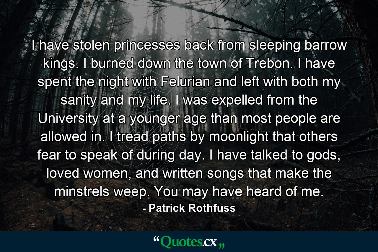 I have stolen princesses back from sleeping barrow kings. I burned down the town of Trebon. I have spent the night with Felurian and left with both my sanity and my life. I was expelled from the University at a younger age than most people are allowed in. I tread paths by moonlight that others fear to speak of during day. I have talked to gods, loved women, and written songs that make the minstrels weep. You may have heard of me. - Quote by Patrick Rothfuss