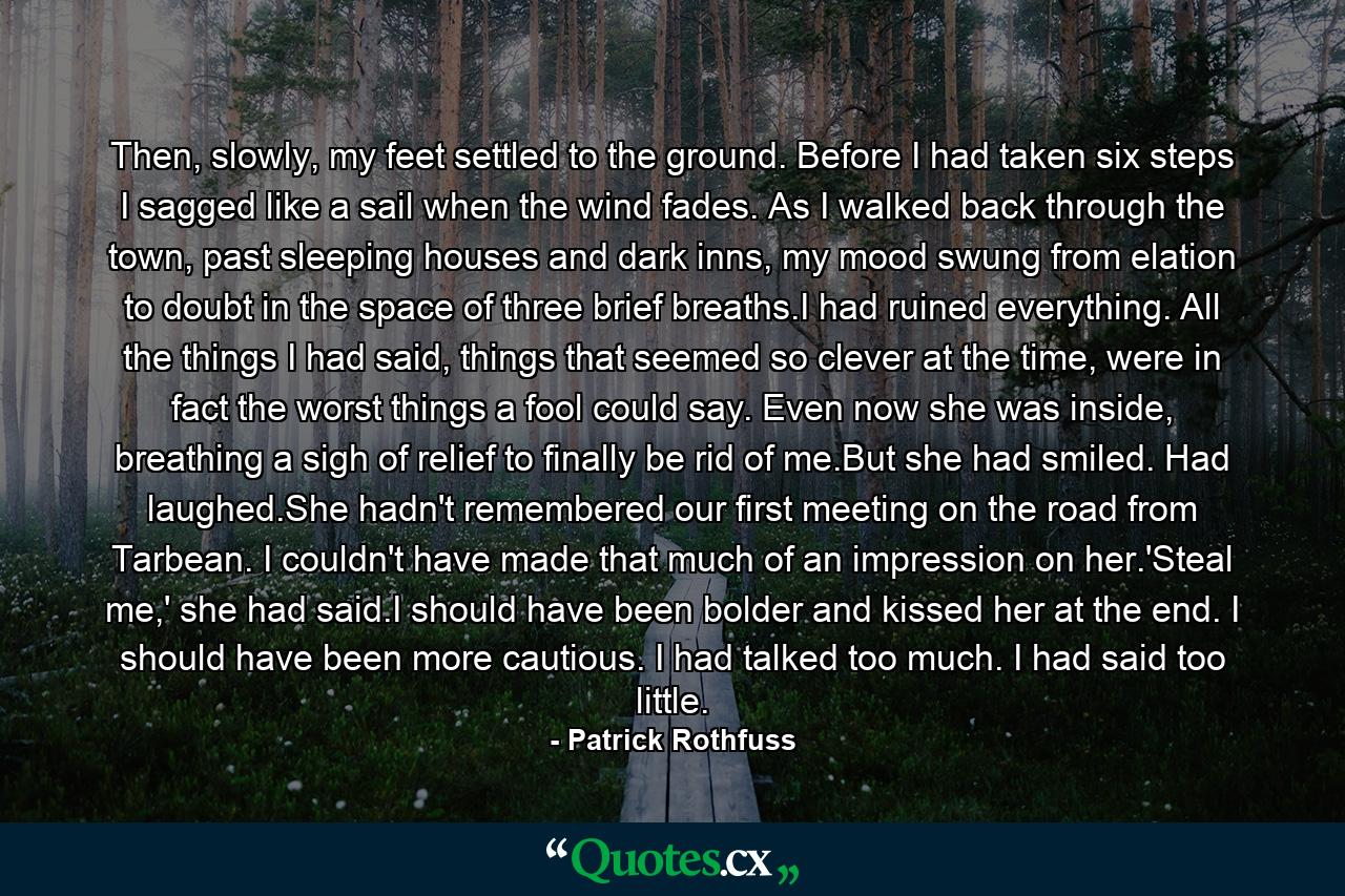 Then, slowly, my feet settled to the ground. Before I had taken six steps I sagged like a sail when the wind fades. As I walked back through the town, past sleeping houses and dark inns, my mood swung from elation to doubt in the space of three brief breaths.I had ruined everything. All the things I had said, things that seemed so clever at the time, were in fact the worst things a fool could say. Even now she was inside, breathing a sigh of relief to finally be rid of me.But she had smiled. Had laughed.She hadn't remembered our first meeting on the road from Tarbean. I couldn't have made that much of an impression on her.'Steal me,' she had said.I should have been bolder and kissed her at the end. I should have been more cautious. I had talked too much. I had said too little. - Quote by Patrick Rothfuss